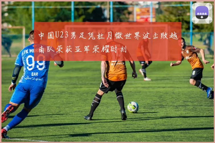 中国U23男足凭杜月徵世界波击败越南队荣获亚军荣耀时刻