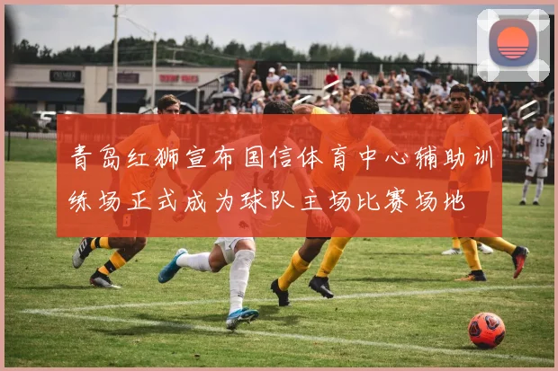 青岛红狮宣布国信体育中心辅助训练场正式成为球队主场比赛场地