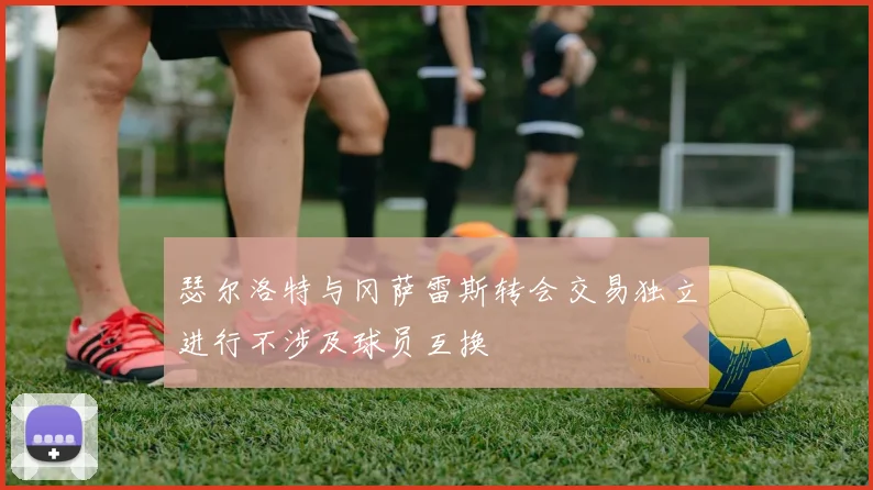 瑟尔洛特与冈萨雷斯转会交易独立进行不涉及球员互换
