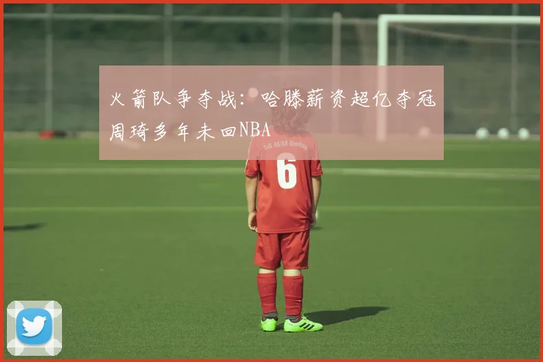 火箭队争夺战：哈滕薪资超亿夺冠周琦多年未回NBA