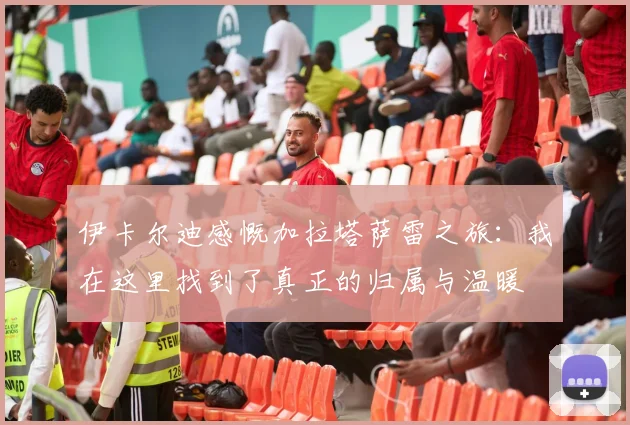 伊卡尔迪感慨加拉塔萨雷之旅：我在这里找到了真正的归属与温暖