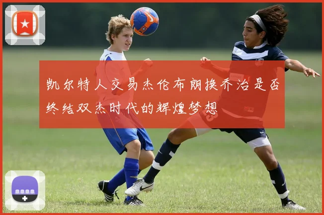 凯尔特人交易杰伦布朗换乔治是否终结双杰时代的辉煌梦想