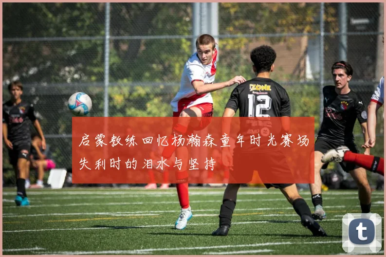 启蒙教练回忆杨瀚森童年时光赛场失利时的泪水与坚持
