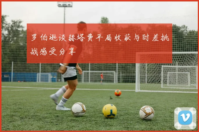 罗伯逊谈赫塔费平局收获与时差挑战感受分享