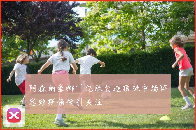 阿森纳豪掷41亿欧打造顶级中场阵容赖斯领衔引关注
