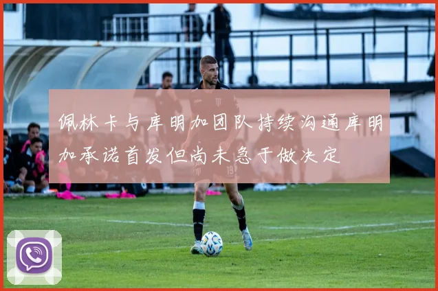 佩林卡与库明加团队持续沟通库明加承诺首发但尚未急于做决定