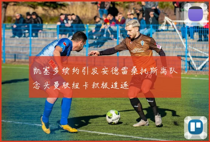 凯塞多续约引发安德雷桑托斯离队念头曼联纽卡积极追逐