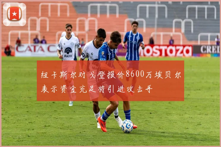纽卡斯尔对戈登报价8600万埃贝尔表示资金充足将引进攻击手