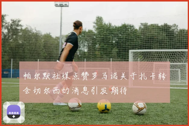 帕尔默社媒点赞罗马诺关于扎卡转会切尔西的消息引发期待
