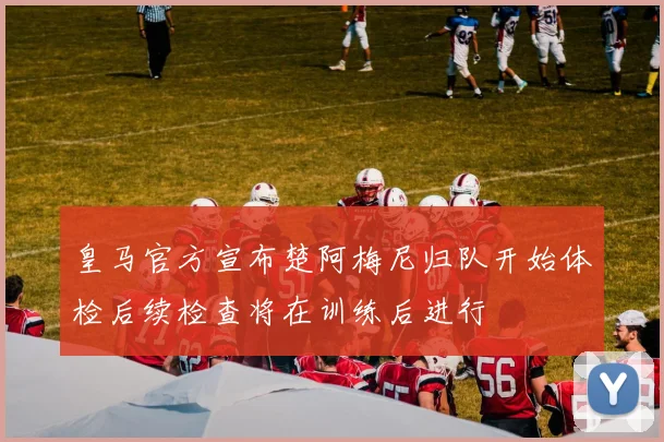 皇马官方宣布楚阿梅尼归队开始体检后续检查将在训练后进行