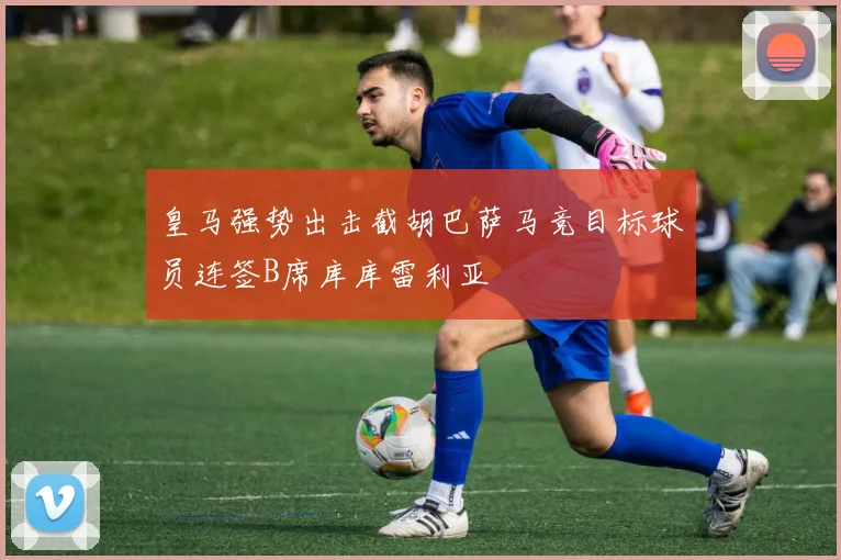 皇马强势出击截胡巴萨马竞目标球员连签B席库库雷利亚
