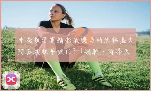 申花教学赛精彩表现马纳法韩嘉文阿苏埃联手破门3-1战胜上海泽天