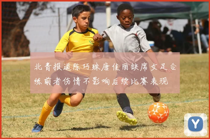 北青报道陈巧珠唐佳丽缺席女足合练前者伤情不影响后续比赛表现