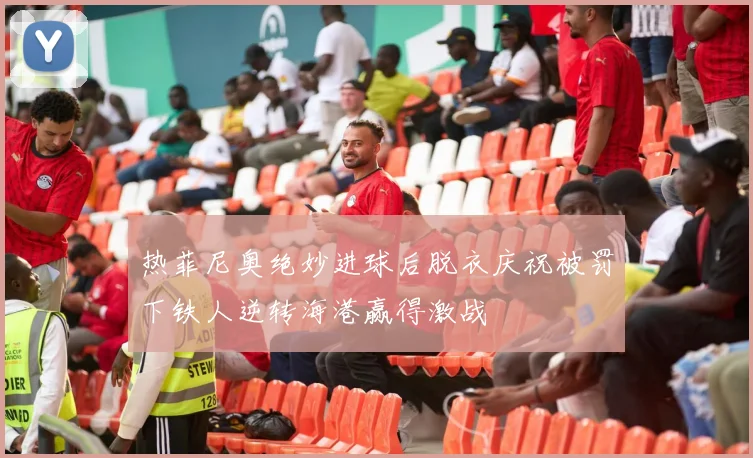 热菲尼奥绝妙进球后脱衣庆祝被罚下铁人逆转海港赢得激战