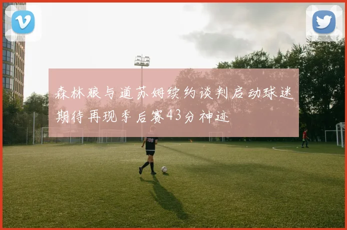 森林狼与道苏姆续约谈判启动球迷期待再现季后赛43分神迹