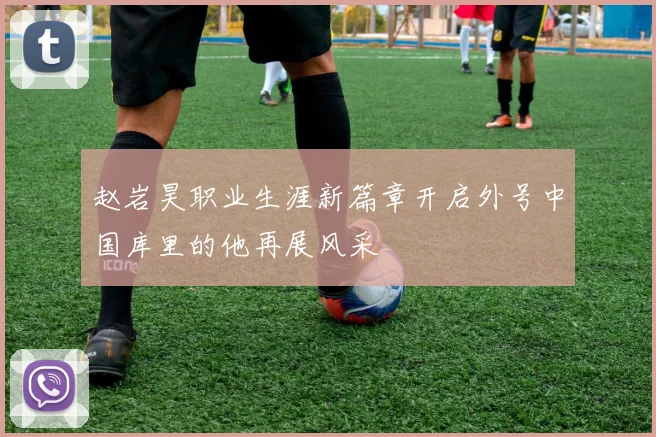 赵岩昊职业生涯新篇章开启外号中国库里的他再展风采