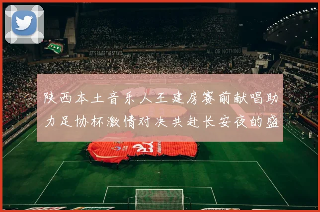 陕西本土音乐人王建房赛前献唱助力足协杯激情对决共赴长安夜的盛宴