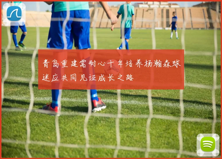 青岛重建需耐心十年培养杨瀚森球迷应共同见证成长之路