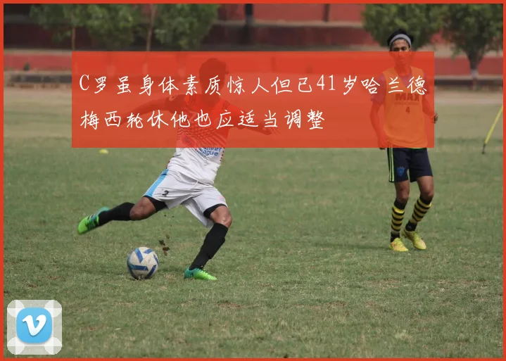 C罗虽身体素质惊人但已41岁哈兰德梅西轮休他也应适当调整