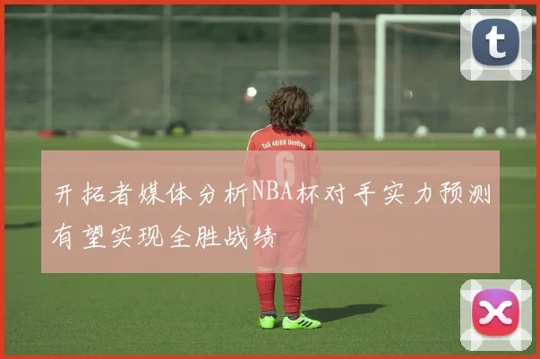 开拓者媒体分析NBA杯对手实力预测有望实现全胜战绩